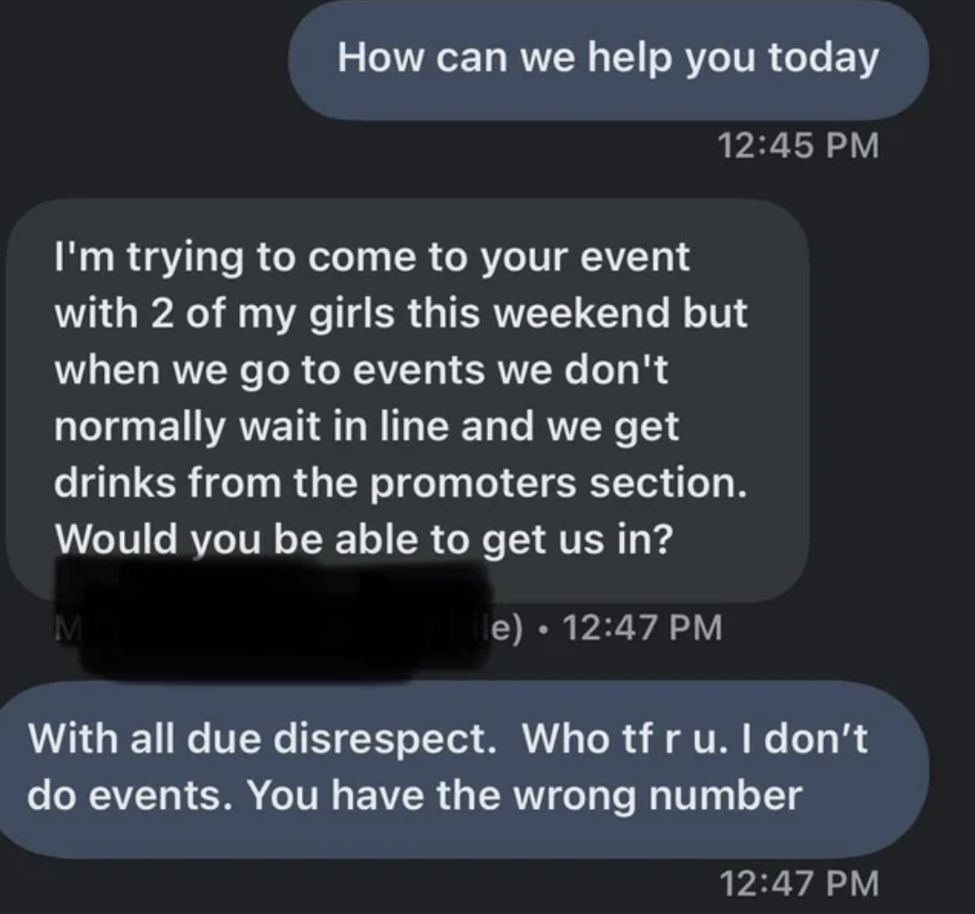 &quot;I&#x27;m trying to come to your event with 2 of my girls but we don&#x27;t normally wait in line and we get drinks ... would you be able to get us in?&quot; and the response is, &quot;With all due disrespect, who tf r u? I don&#x27;t do events, you have the wrong number&quot;