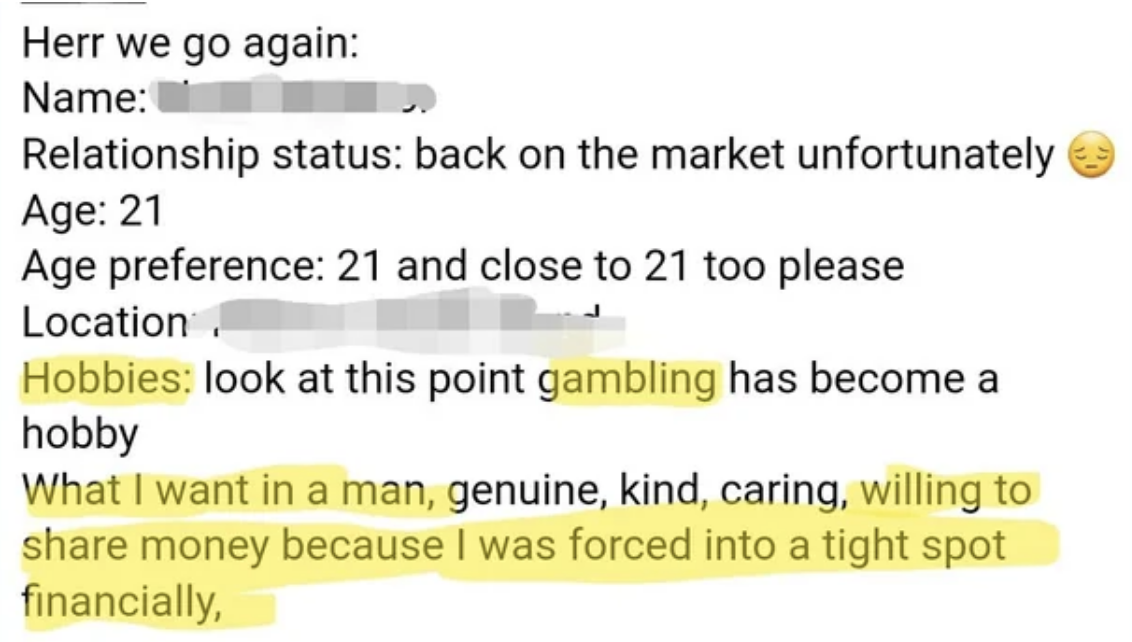 They&#x27;re 21, relationship status is &quot;back on the market unfortunately,&quot; looking for close to age 21, hobby is gambling, and they want a man who is &quot;genuine, kind, caring, willing to share money because I was forced into a tight spot financially&quot;
