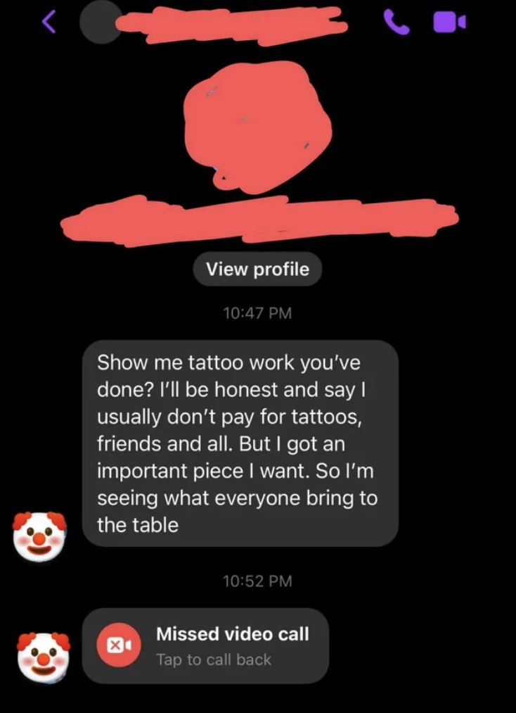 &quot;Show me tattoo work you&#x27;ve done? I&#x27;ll be honest and say I usually don&#x27;t pay for tattoos, friends and all, but I got an important piece I want, so I&#x27;m seeing what everyone bring to the table&quot; and also sent a missed video call