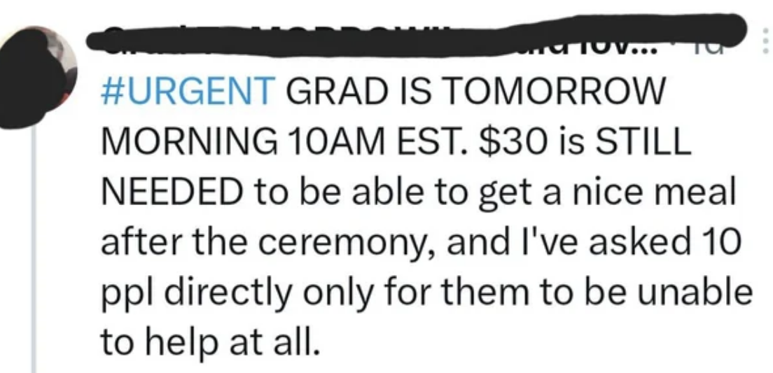 Their graduation is tomorrow morning and they need $30 &quot;to be able to get a nice meal after the meal&quot;; they&#x27;ve asked 10 people directly, &quot;only for them to be unable to help at all&quot;