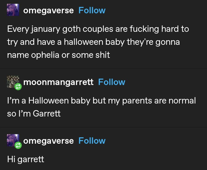 &quot;Every january goth couples are fucking hard to try and have a halloween baby they&#x27;re gonna name ophelia or some shit&quot; &quot;i&#x27;m a Halloween baby but my parents are normal so I&#x27;m Garrett&quot; &quot;Hi garrett&quot;