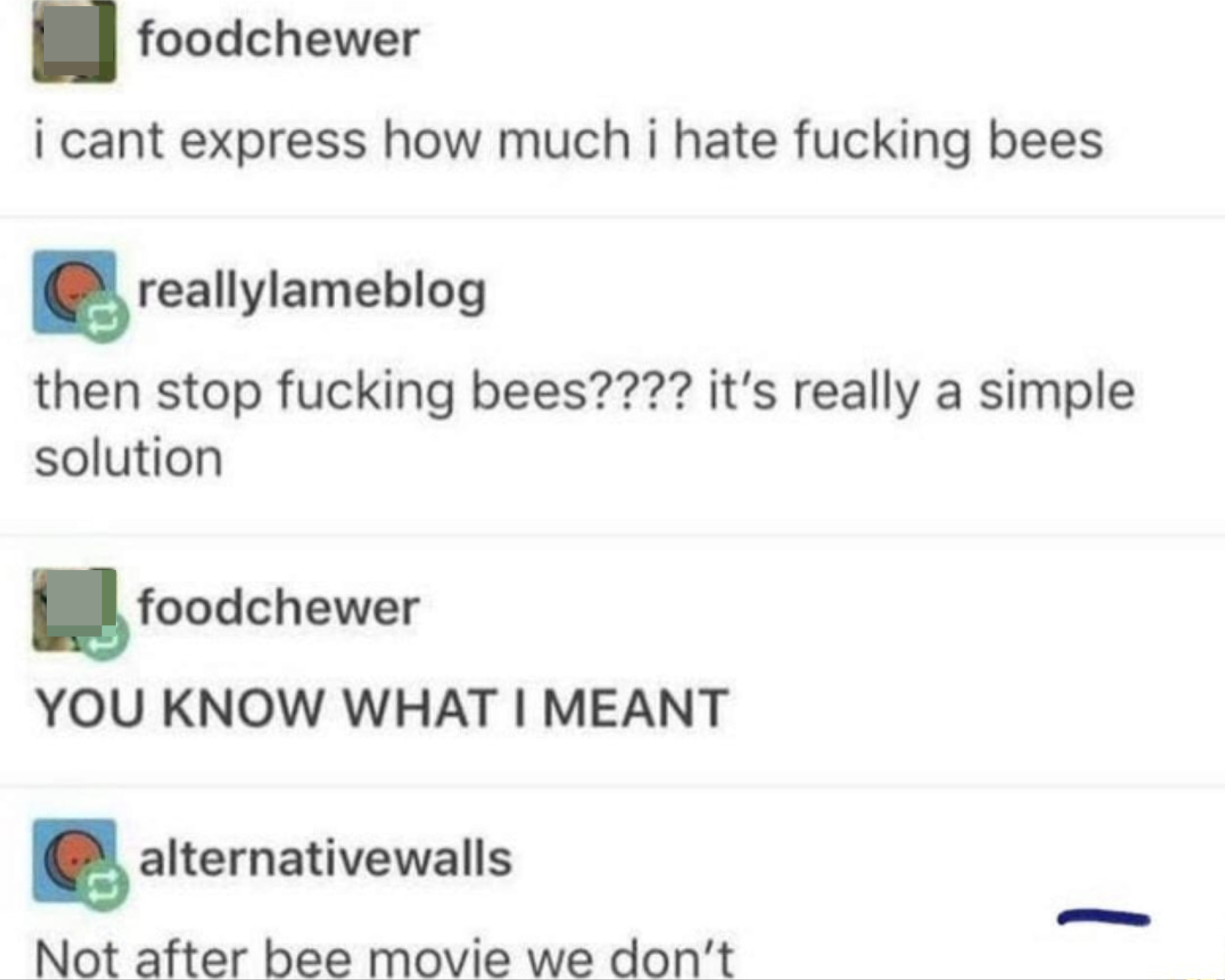 &quot;i cant express how much i hate fucking bees&quot; &quot;then stop fucking bees???? it&#x27;s really a simple solution&quot; &quot;YOU KNOW WHAT I MEANT&quot; &quot;Not after bee movie we don&#x27;t&quot;