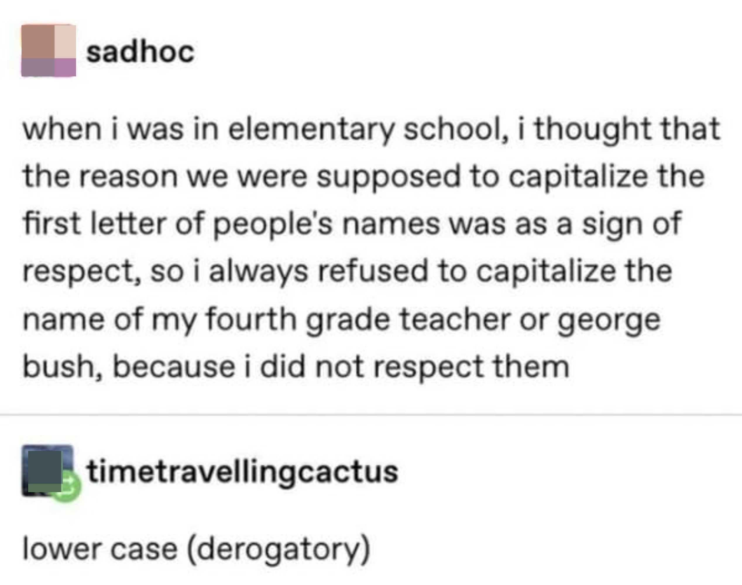 &quot;in elementary school, i thought the reason to capitalize the first letter of people&#x27;s names was as a sign of respect, so i refused to capitalize the name of my fourth grade teacher or george bush because i did not respect them&quot; &quot;lower case (derogatory)&quot;