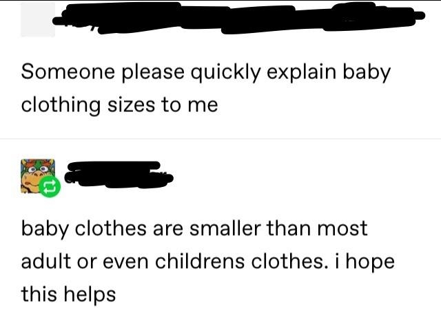 &quot;Someone please quickly explain baby clothing sizes to me&quot; &quot;baby clothes are smaller than most adult or even childrens clothes; i hope this helps&quot;
