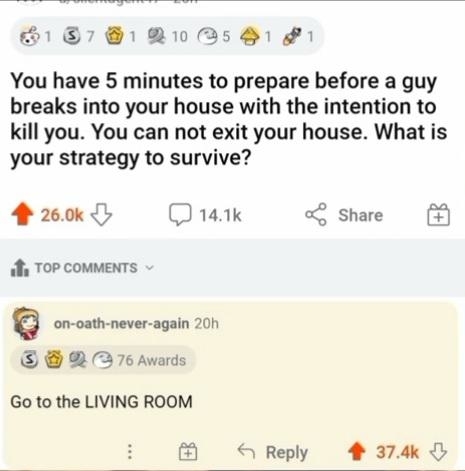 &quot;You have 5 minutes to prepare before a guy breaks into your house with the intention to kill you; you cannot exit your house; what is your strategy to survive?&quot; &quot;Go to the LIVING ROOM&quot;