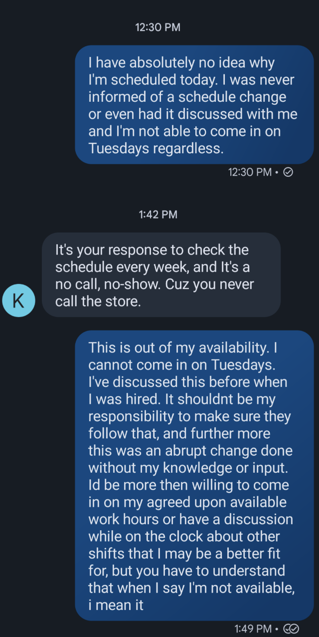 The employee says they&#x27;re confused why they&#x27;re scheduled to work today, since they were not told and it&#x27;s a day they&#x27;re unavailable, and the responder says &quot;it&#x27;s your responsibility to check the schedule&quot;