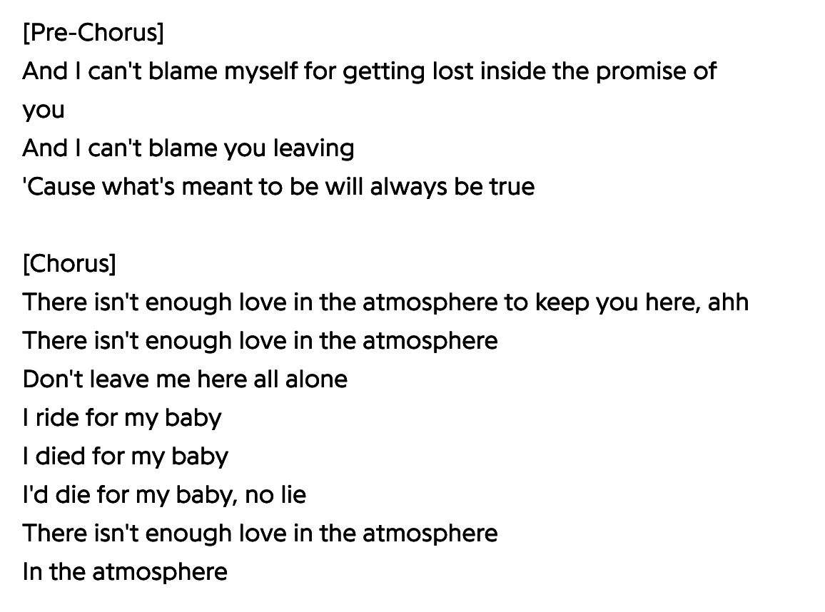 Lyrics including &quot;There isn&#x27;t enough love in the atmosphere / Don&#x27;t leave me here all alone / I ride for my baby / I&#x27;d die for my baby, no lie&quot;