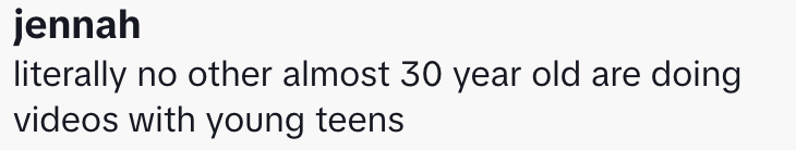 “literally no other almost 30 year old are doing videos with young teens.”