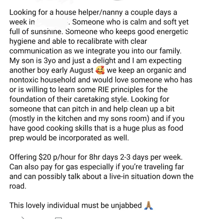 They&#x27;re looking for a &quot;full of sunshine&quot; helper/nanny a few days a week for their 3-year-old son and another due early Aug; they &quot;keep an organic and nontoxic household&quot; and can pay $20/hr for 8hr days 2–3 days/week; person must be &quot;unjabbed&quot;