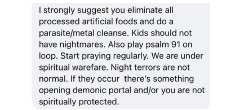 &quot;Eliminate all processed artificial foods and do a parasite/metal cleanse; also play Psalm 91 on loop, pray regularly&quot;; if night terrors continue, &quot;there&#x27;s something opening demonic portal and/or you are not spiritually protected&quot;