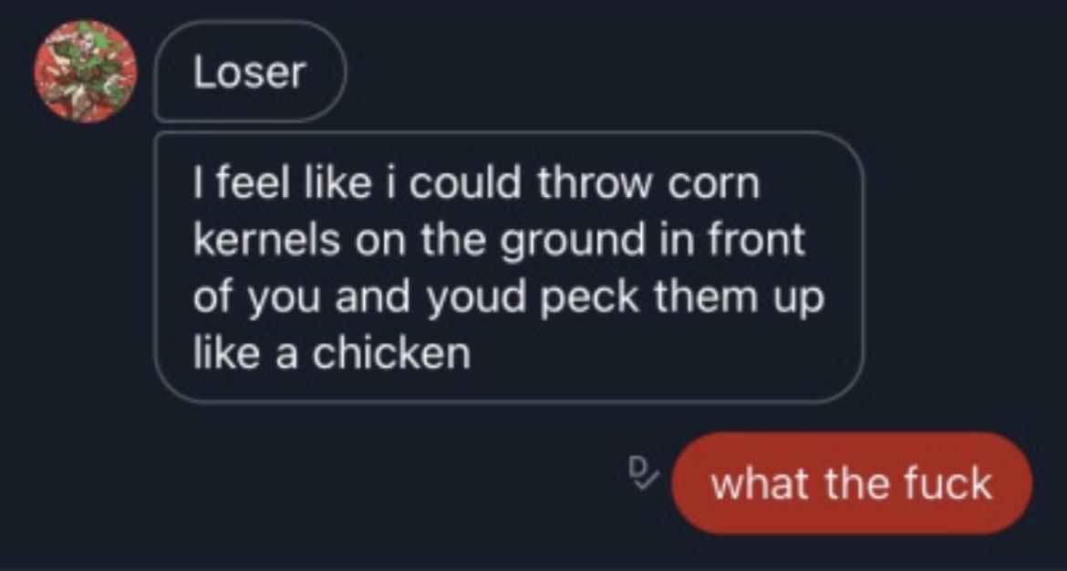 &quot;Loser, I feel like I could throw corn kernels on the ground in front of you and you&#x27;d peck them up like a chicken&quot;; &quot;What the fuck&quot;