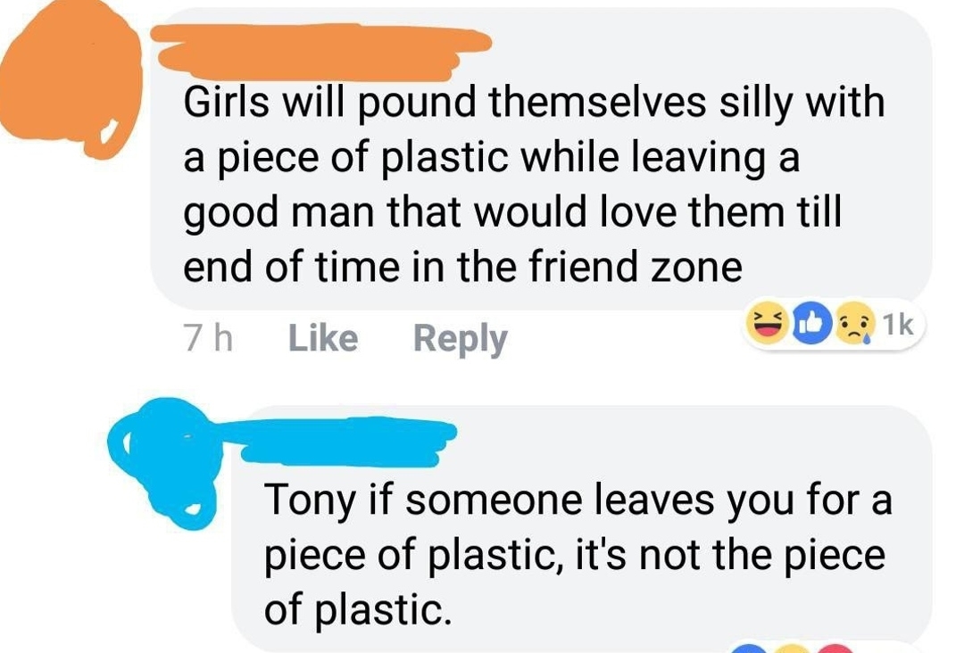 &quot;Girls will pound themselves silly with a piece of plastic while leaving a good man that would love them till end of time in the friend zone,&quot; &quot;Tony if someone leaves you for a piece of plastic, it&#x27;s not the piece of plastic&quot;