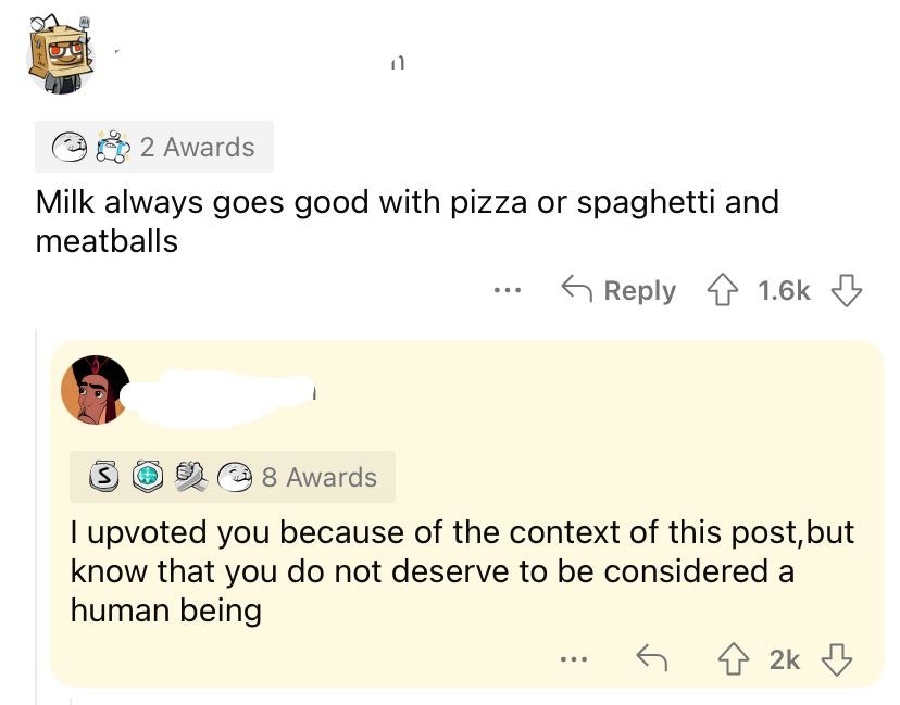 &quot;Milk always goes good with pizza or spaghetti and meatballs,&quot; response: &quot;I upvoted you because of the context of this post, but know that you do not deserve to be considered a human being&quot;