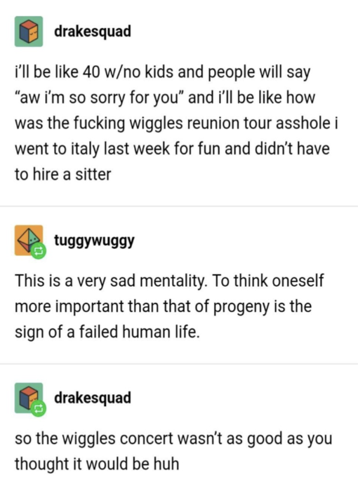 "I'll be 40, no kids, and people will say 'i'm sorry for you' and I'll be like how was the Wiggles reunion tour, I went to Italy"; "It's sad to think oneself more important than progeny"; "so the concert wasn't as good as you thought it would be, huh"
