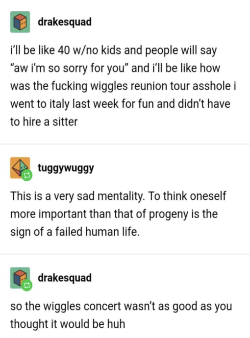 &quot;I&#x27;ll be 40, no kids, and people will say &#x27;i&#x27;m sorry for you&#x27; and I&#x27;ll be like how was the Wiggles reunion tour, I went to Italy&quot;; &quot;It&#x27;s sad to think oneself more important than progeny&quot;; &quot;so the concert wasn&#x27;t as good as you thought it would be, huh&quot;