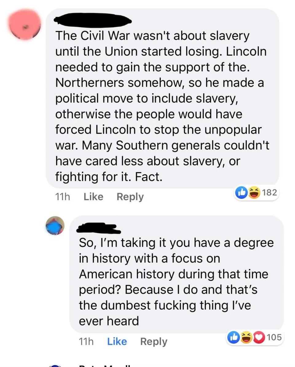 &quot;The Civil War wasn&#x27;t about slavery until the Union started losing; many Southern generals couldn&#x27;t have cared less about slavery&quot;; &quot;So you have a degree in US history during that time? Because I do and that&#x27;s the dumbest fucking thing I&#x27;ve ever heard&quot;