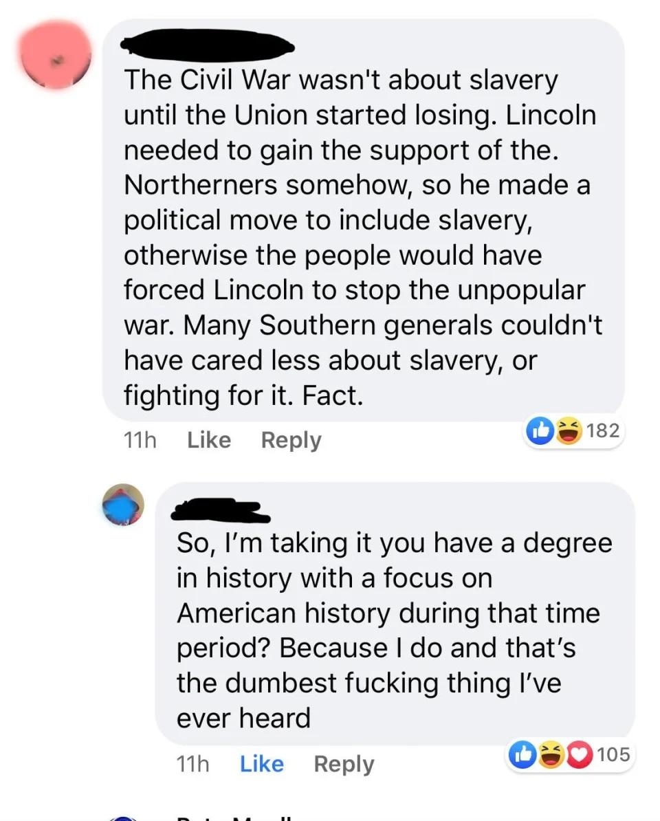"The Civil War wasn't about slavery until the Union started losing; many Southern generals couldn't have cared less about slavery"; "So you have a degree in US history during that time? Because I do and that's the dumbest fucking thing I've ever heard"