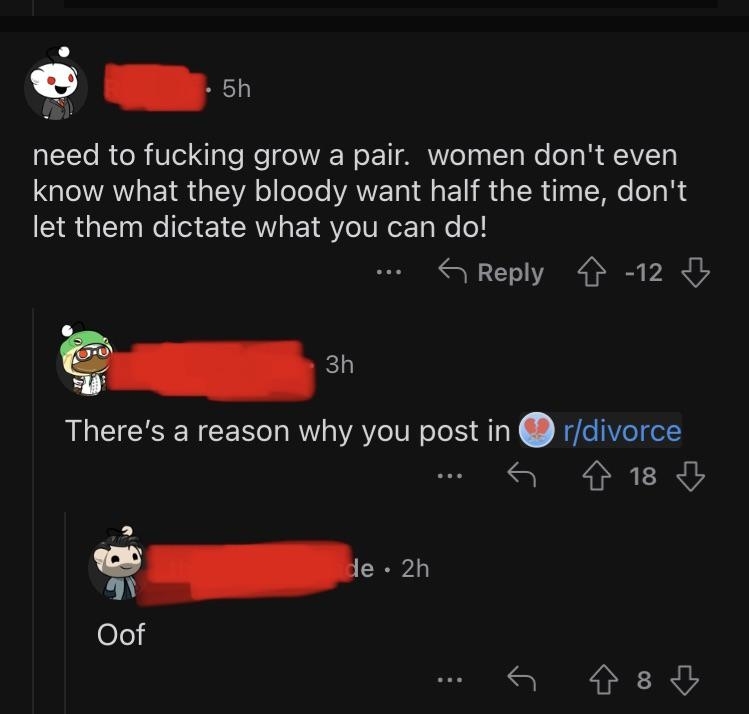 &quot;Need to fucking grow a pair, women don&#x27;t even know what they bloody want half the time — don&#x27;t let them dictate what you can do!&quot; Response: &quot;There&#x27;s a reason why you post in r/divorce&quot; and &quot;Oof&quot;