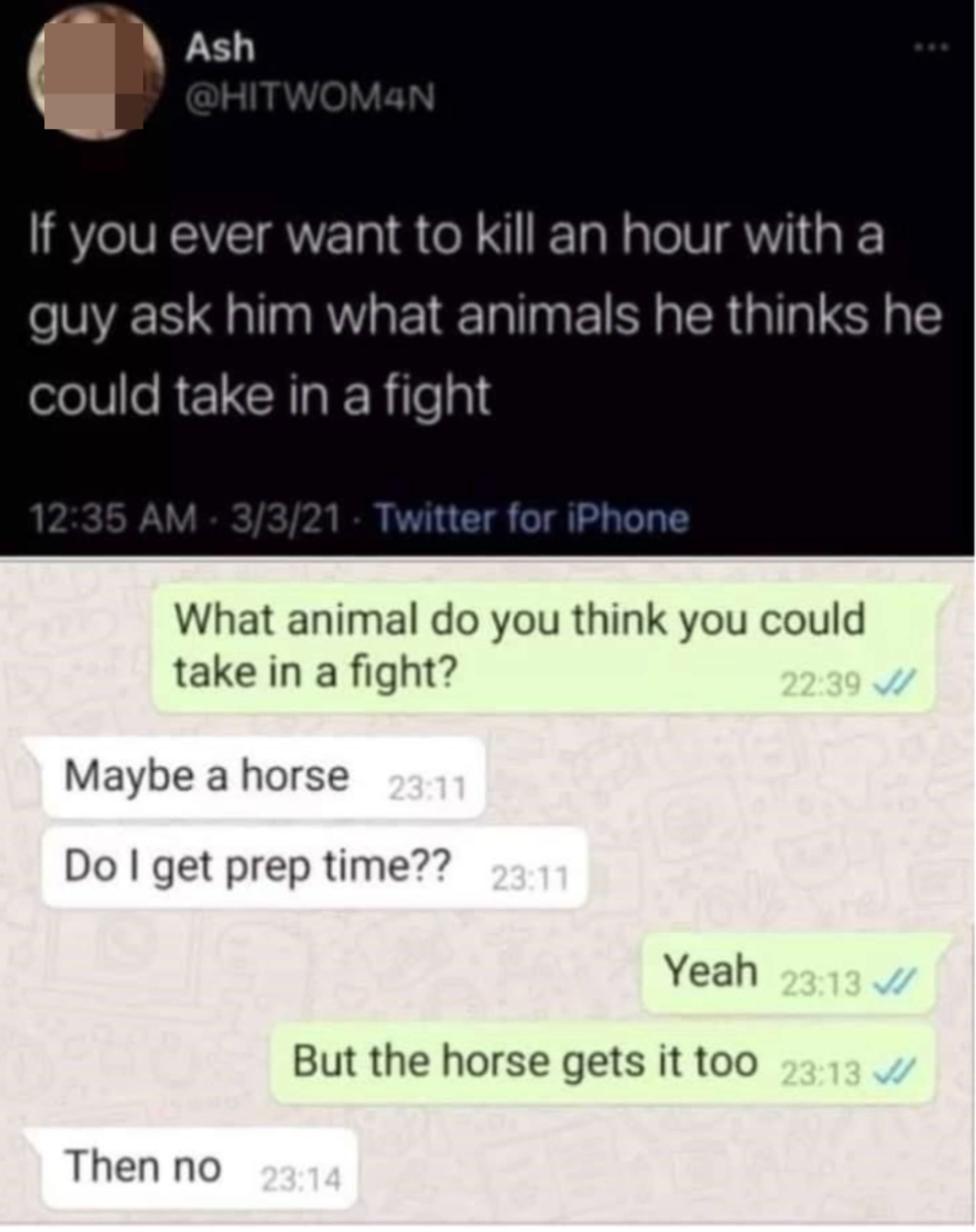 "If you ever want to kill an hour with a guy ask him what animals he thinks he could take in a fight": "What animal do you think you could take in a fight?" "Maybe a horse, do I get prep time?" "Yeah, but the horse gets it too"; "Then no"