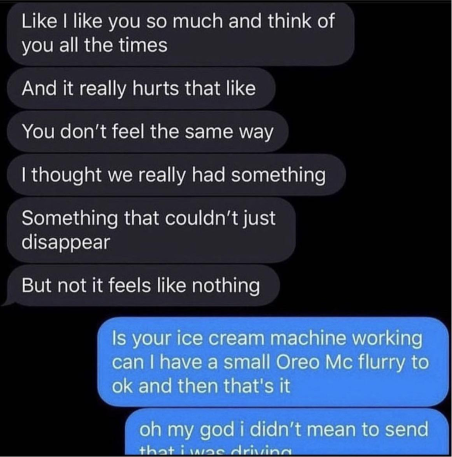 Person sends a series of texts about how hurt they are that the person doesn&#x27;t return their feelings, and response is, &quot;Is your ice cream machine working can I have a small Oreo Mcflurry&quot; and &quot;Oh my god I didn&#x27;t mean to send that I was driving&quot;