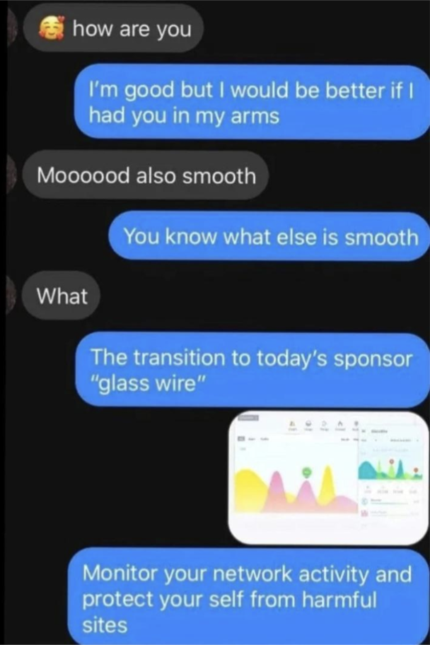 How are you? &quot;I&#x27;m good but I&#x27;d be better if I had you in my arms&quot;; &quot;Moood, also smooth&quot;; &quot;You know what else is smooth? The transition to today&#x27;s sponsor &#x27;glass wire&#x27;&quot;: &quot;Monitor your network activity and protect yourself from harmful sites&quot;