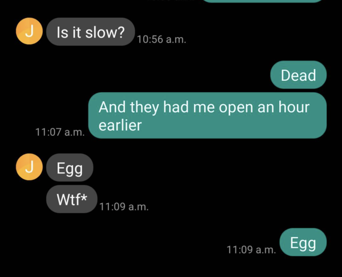 &quot;Is it slow?&quot; &quot;Dead, and they had me open an hour earlier&quot; &quot;Egg Wtf*&quot; &quot;Egg&quot;