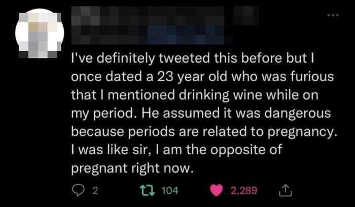 i once dated a 23 year old who was furious that i mentioned drinking wine while on my period because he thought it was related to being pregnant