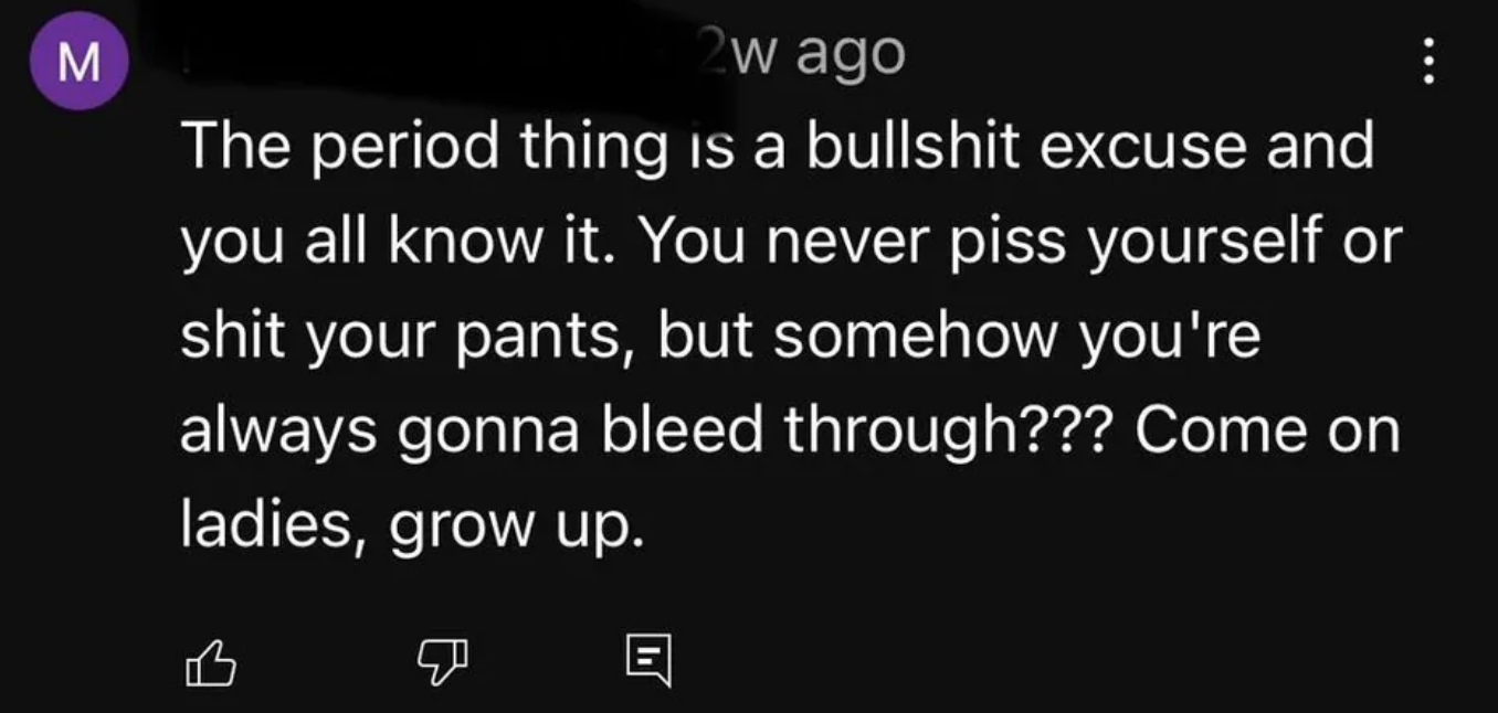 the period thing is bullshit excuse, you never piss yourself or shit your pants but somehow you&#x27;re always gonna bleed through, come on ladies grow up