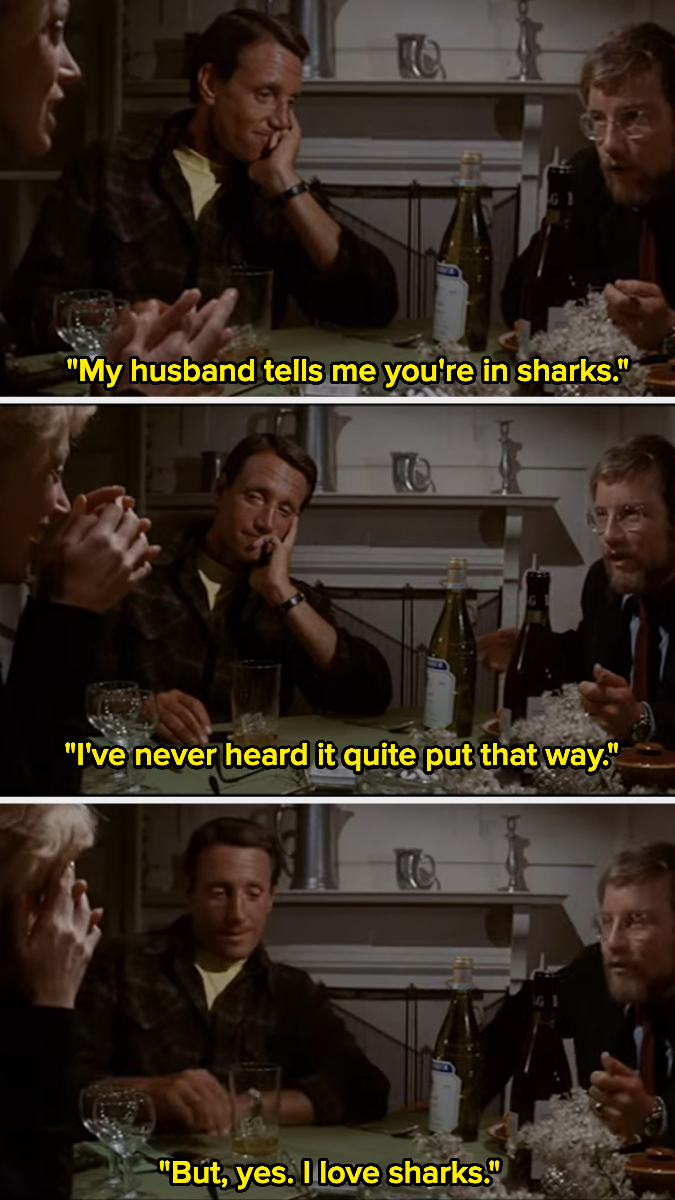Hooper, Brody, and his wife, Ellen, sit around a table drinking, and Ellen says to Hooper, &quot;My husband tells me you&#x27;re in sharks,&quot; and he says &quot;I&#x27;ve never heard it quite put that way&quot;