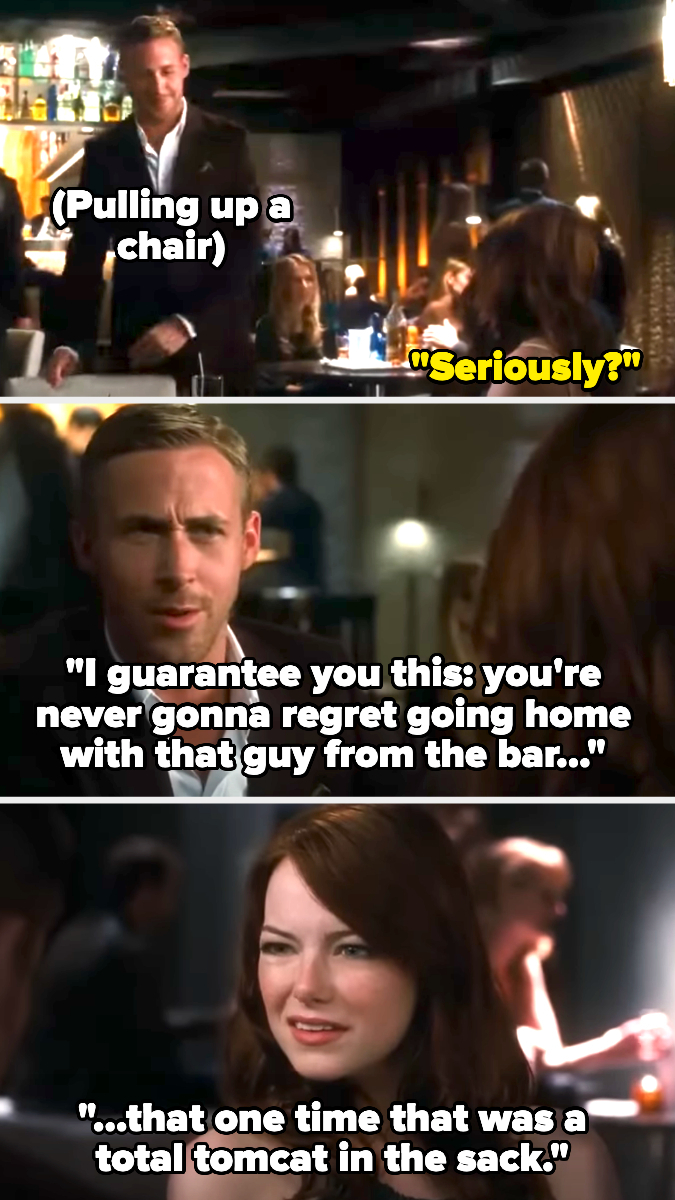 Ryan Gosling in Crazy, Stupid, Love saying &quot;I guarantee you this: You&#x27;re never gonna regret going home with that guy from the bar that one time that was a total tomcat in the sack&quot;