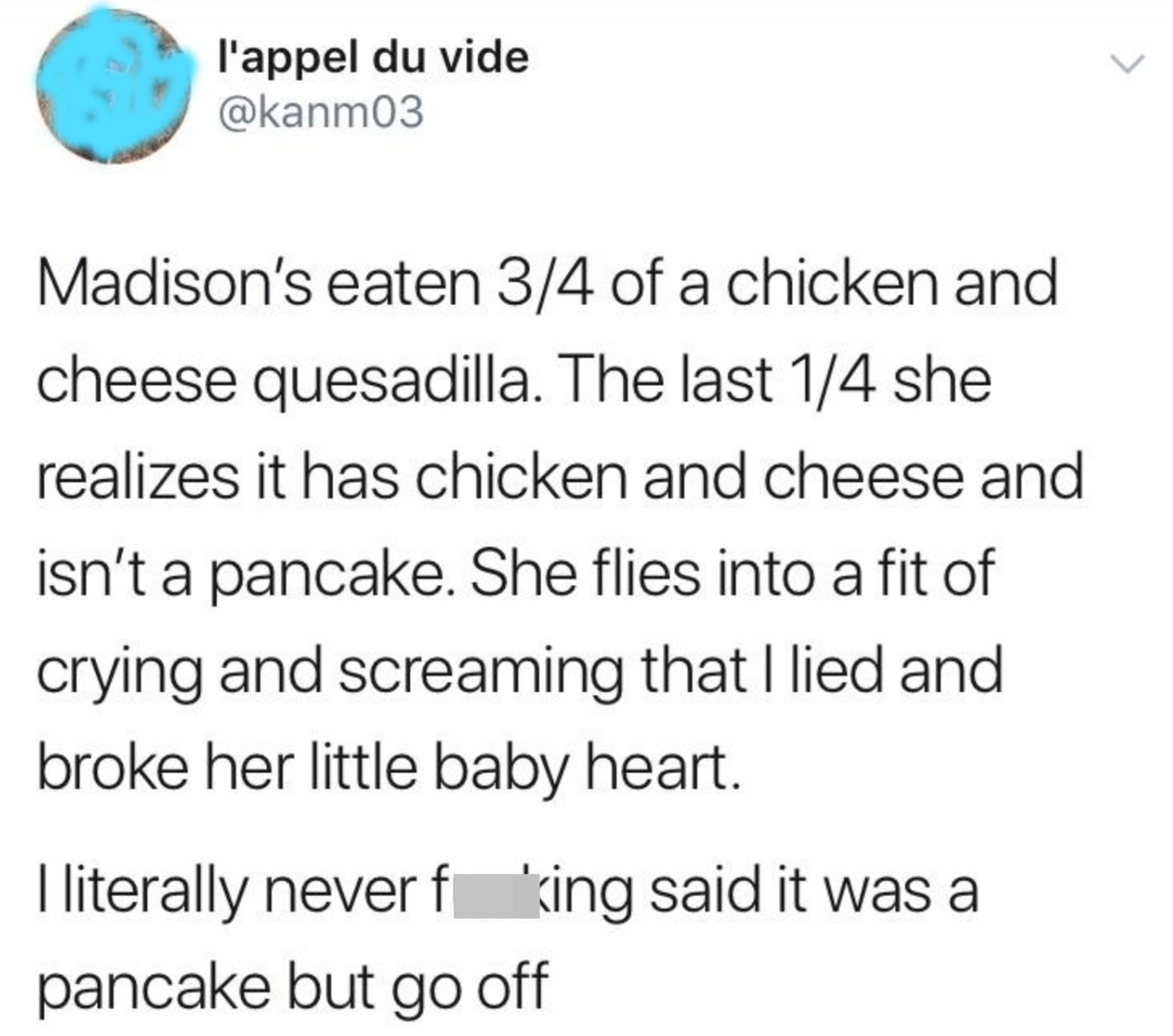 Child eats almost all of a chicken-and-cheese quesadilla and then has a fit because she realizes it&#x27;s not a pancake and thinks her parent lied to her