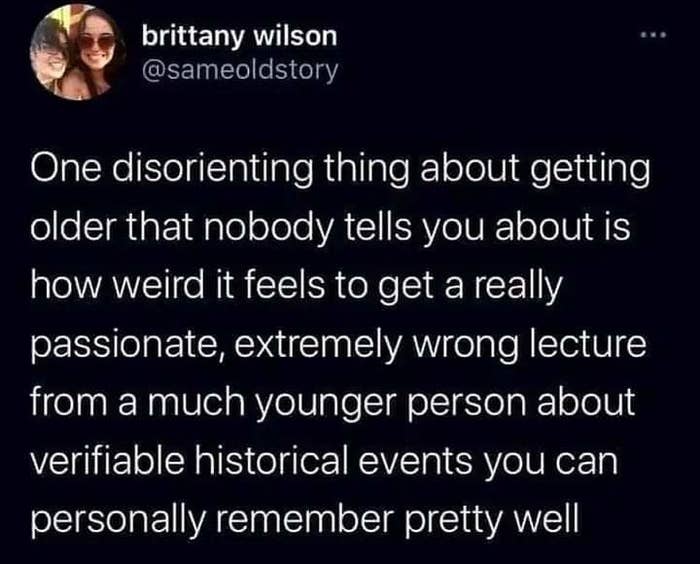 one disorienting thing about getting older that nobody tells you about is how weird it feels to get a really passionate, extremely wrong lecture from a much younger person about historical events you remember