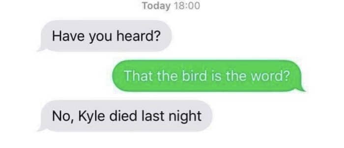 The conversation goes like this: &quot;Have you heard?&quot; &quot;That the bird is the word?&quot; &quot;No, Kyle died last night&quot;