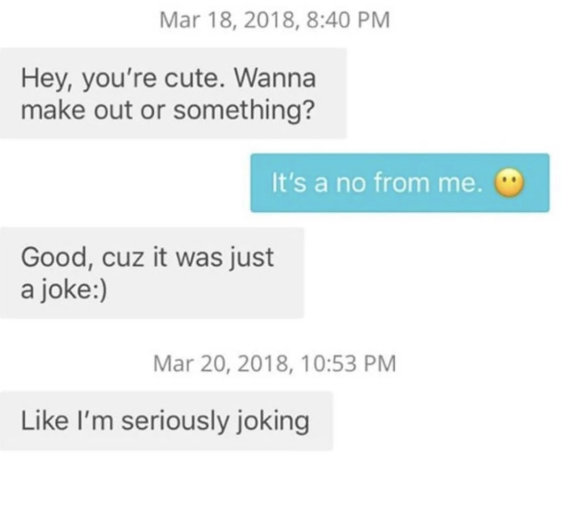 The first person says &quot;you&#x27;re cute, wanna make out?&quot; the second person says no, the first person says it was a joke, then two days later says &quot;like I&#x27;m seriously joking&quot;
