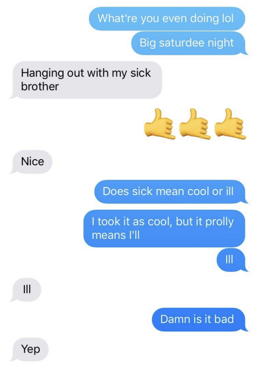When asked what they&#x27;re doing, the person says they&#x27;re hanging with their sick brother; the other person takes this to mean &quot;sick&quot; as in &quot;cool,&quot; but they mean seriously ill