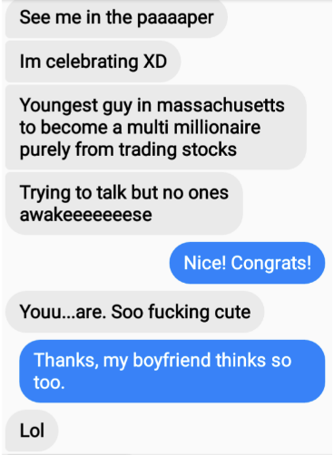 The first person claims to have become a millionaire and says &quot;you are so fucking cute,&quot; the second person responds &quot;thanks, my boyfriend thinks so too&quot;