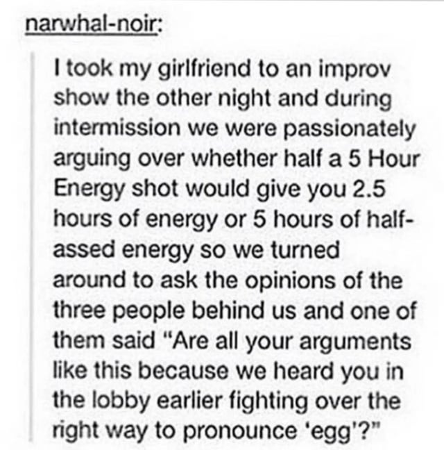 Couple at a show debate if you&#x27;d get 2 1/2 hours of energy or 5 hours of &quot;half-assed energy&quot; from a 5-hour energy shot if you drank half; people nearby ask if all their arguments are like this cuz they were arguing in lobby about how to pronounce &quot;egg&quot;
