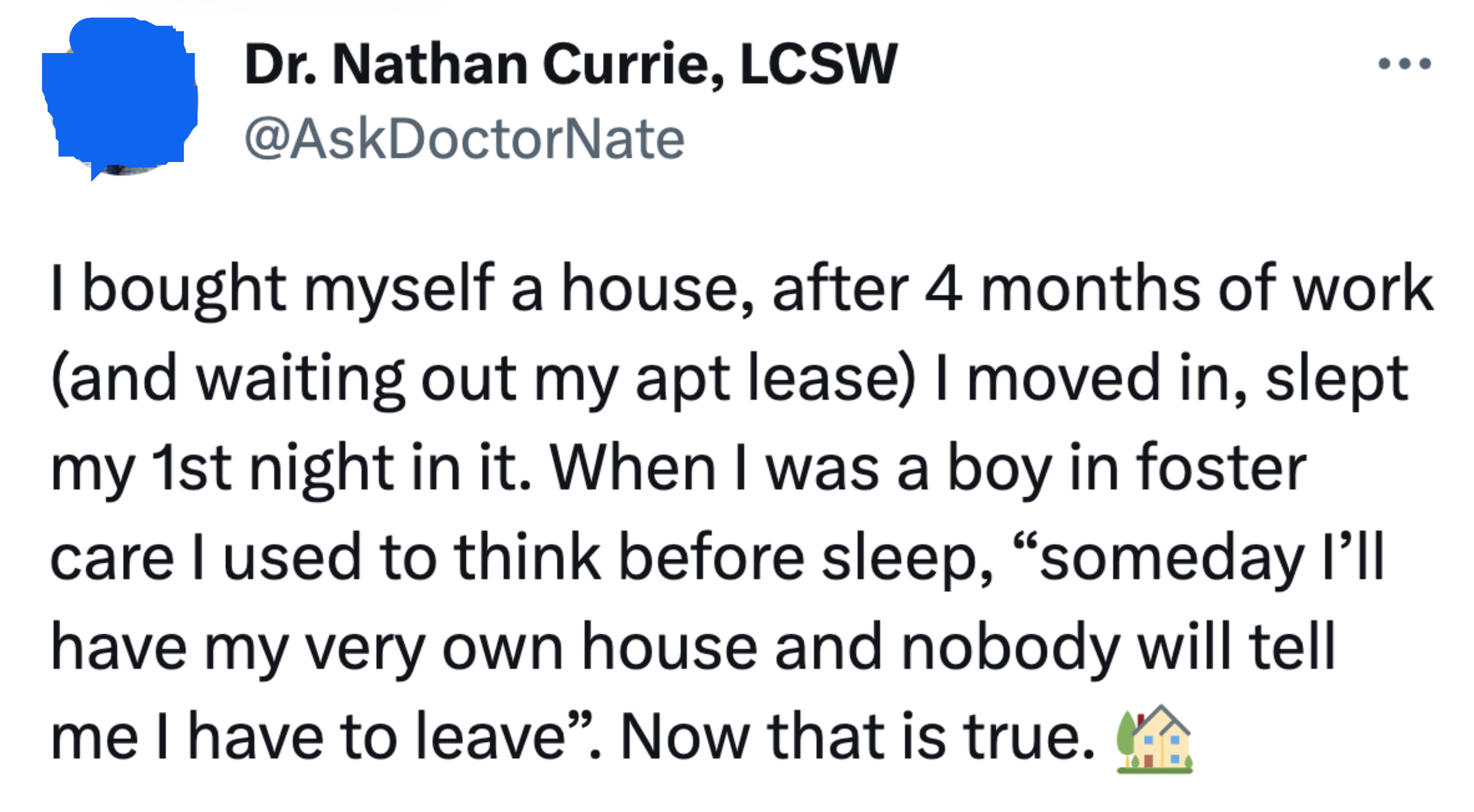 A person bought themself a house, moved in, and slept their first night in it and says, &quot;When I was a boy in foster care I used to think before sleep, &#x27;Someday I&#x27;ll have my very own house and nobody will tell me I have to leave; now that is true&quot;