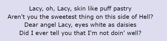 Lyrics: &quot;Lacy, oh Lacy, skin like puff pastry / Aren&#x27;t you the sweetest thing on this side of hell? / Dear angel Lacy, eyes white as daisies / Did I ever tell you that I&#x27;m not doin&#x27; well?&quot;