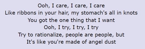 &quot;Ooh, I care, I care, I care / Like ribbons in your hair, my stomach&#x27;s all in knots / You got the one thing that I want / Ooh, I try, I try, I try / Try to rationalize, people are people, but / It&#x27;s like you&#x27;re made of angel dust&quot;