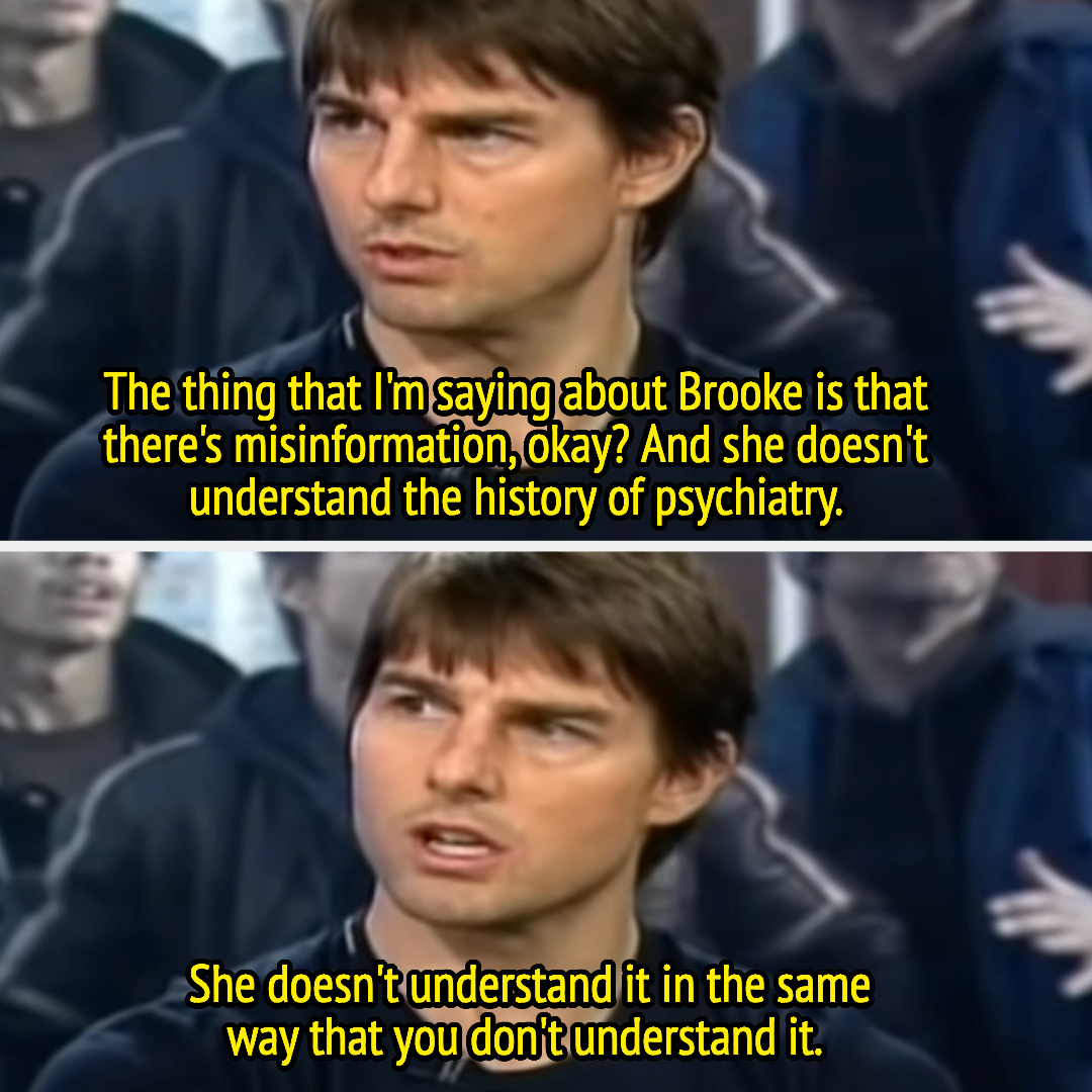 Tom: &quot;The thing that I&#x27;m saying about Brooke is that there&#x27;s misinformation, OK? And she doesn&#x27;t understand the history of psychiatry; she doesn&#x27;t understand it in the same way that you don&#x27;t understand it&quot;