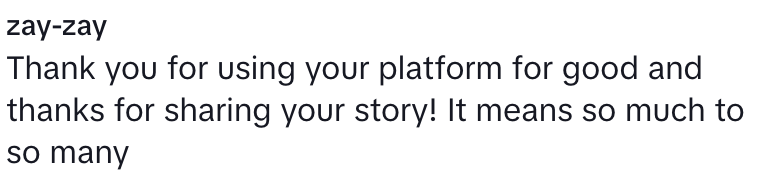 “Thank you for using your platform for good and thanks for sharing your story! It means so much to so many.”