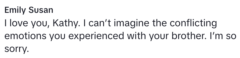 “I can’t imagine the conflicting emotions you experienced with your brother. I’m so sorry,”