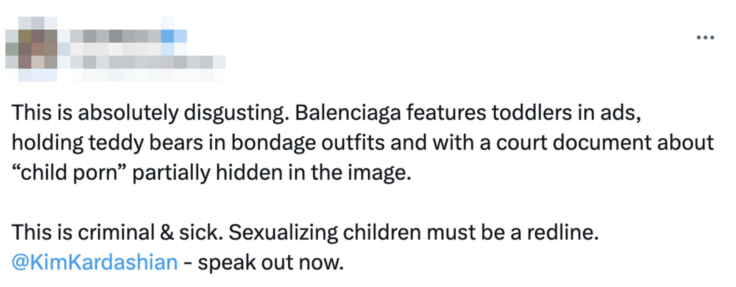 &quot;Balenciaga features toddlers in ads, holding teddy bears in bondage outfits and with a court document about &#x27;child porn&#x27; partially hidden in the image; this is criminal &amp;amp; sick; sexualizing children must be a redline @KimKardashian - speak out now&quot;