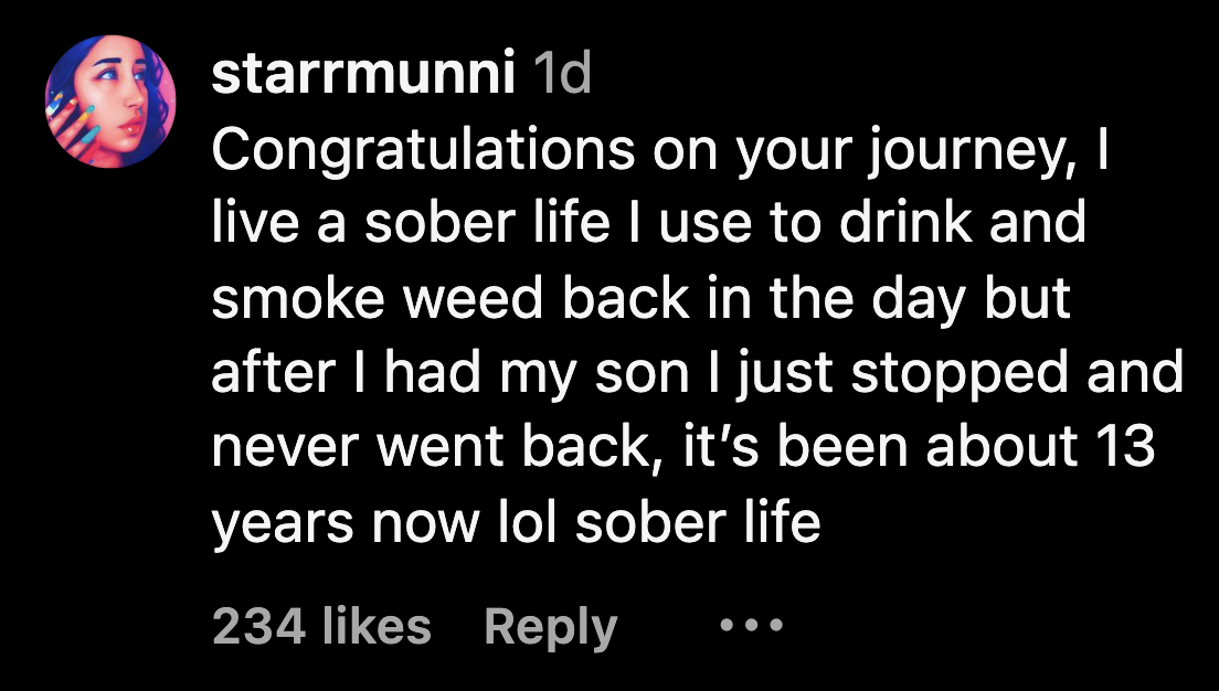 Comment: Congratulations on y our journey, I live a sober life I use to drink and smoke weed back in the day but after I had my son I just stopped and never went back, it&#x27;s been about 13 years now lol sober life