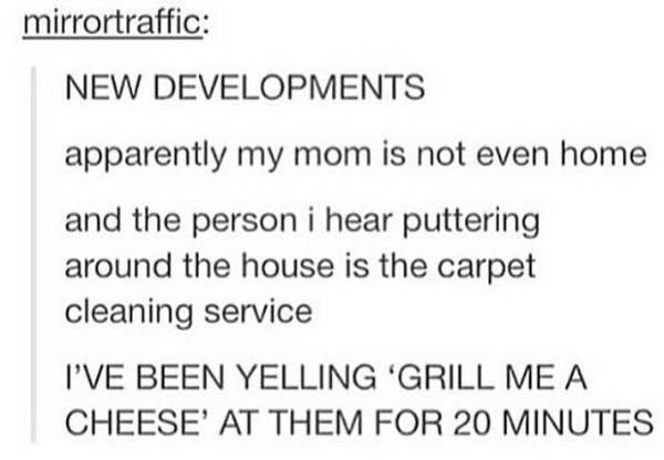 person&#x27;s mom isn&#x27;t home and the steps they&#x27;d been hearing were the cleaning service but they didn&#x27;t realize and had been yelling, grill me a cheese, for 20 minutes