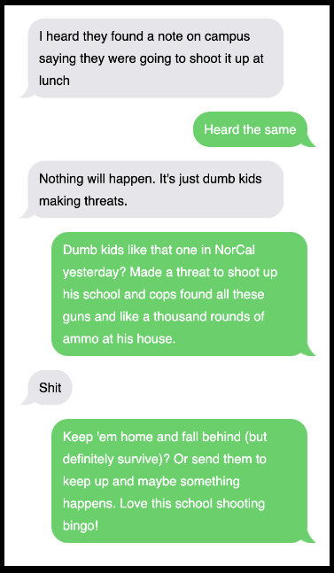 Text exchange, including: &quot;I heard they found a note on campus saying they were going to shoot it up at lunch,&quot; &quot;Nothing will happen; it&#x27;s just dumb kids making threats,&quot; and &quot;Dumb kids like that one in NorCal yesterday?&quot;
