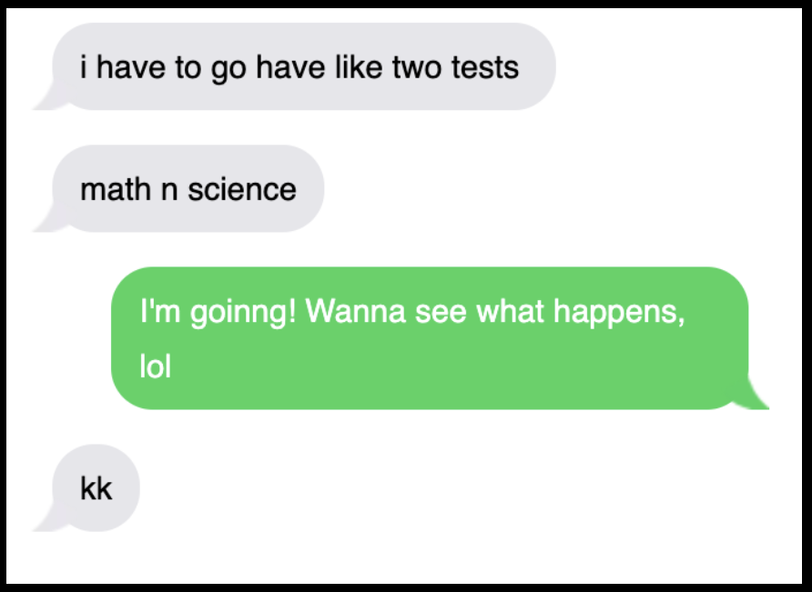 Text exchange: &quot;i have to go have like two tests, math n science,&quot; &quot;I&#x27;m goinng! Wanna see what happens lol,&quot; and &quot;kk&quot;