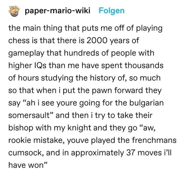 &quot;the main thing that puts me off of playing chess is that there is 2000 years of gameplay that hundreds of people with higher IQs than me have spent thousands of hours studying the history of...&quot;