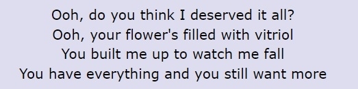 Screenshot of lyrics: &quot;Oooh, do you think I deserved it all? / Ooh, your flower&#x27;s filled with vitriol / You built me up to watch me fall / You have everything and you still want more&quot;